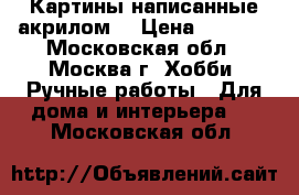 Картины написанные акрилом  › Цена ­ 1 000 - Московская обл., Москва г. Хобби. Ручные работы » Для дома и интерьера   . Московская обл.